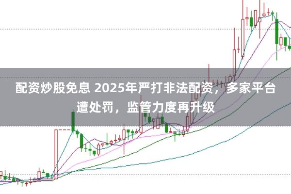 配资炒股免息 2025年严打非法配资，多家平台遭处罚，监管力度再升级