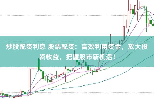 炒股配资利息 股票配资：高效利用资金，放大投资收益，把握股市新机遇！