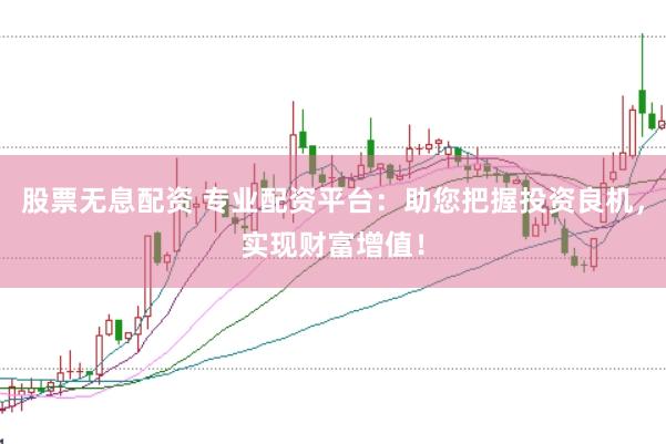 股票无息配资 专业配资平台：助您把握投资良机，实现财富增值！