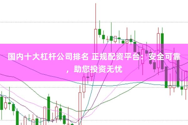 国内十大杠杆公司排名 正规配资平台：安全可靠，助您投资无忧