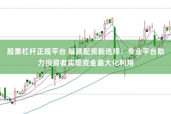股票杠杆正规平台 福建配资新选择：专业平台助力投资者实现资金最大化利用