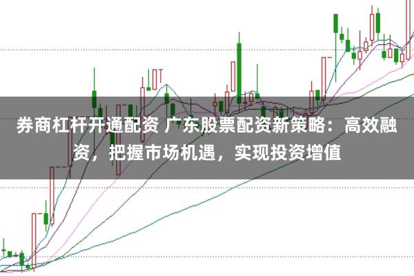 券商杠杆开通配资 广东股票配资新策略：高效融资，把握市场机遇，实现投资增值