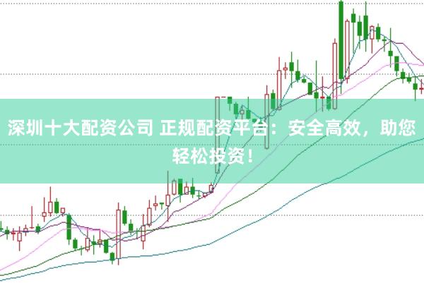 深圳十大配资公司 正规配资平台：安全高效，助您轻松投资！
