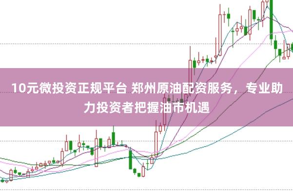 10元微投资正规平台 郑州原油配资服务，专业助力投资者把握油市机遇