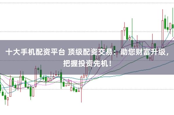 十大手机配资平台 顶级配资交易：助您财富升级，把握投资先机！