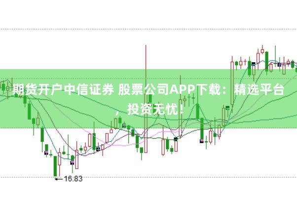 期货开户中信证券 股票公司APP下载：精选平台，投资无忧！