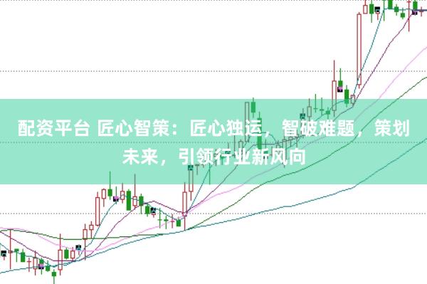 配资平台 匠心智策：匠心独运，智破难题，策划未来，引领行业新风向