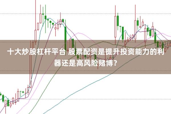 十大炒股杠杆平台 股票配资是提升投资能力的利器还是高风险赌博？