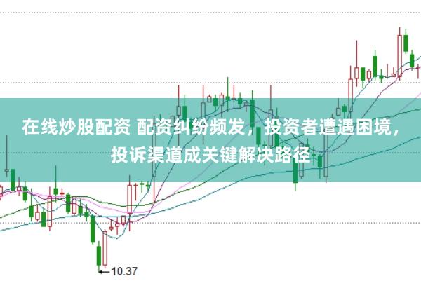 在线炒股配资 配资纠纷频发，投资者遭遇困境，投诉渠道成关键解决路径