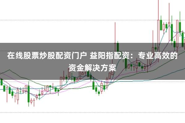 在线股票炒股配资门户 益阳指配资：专业高效的资金解决方案
