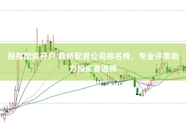 股指配资开户 最新配资公司排名榜，专业评测助力投资者选择