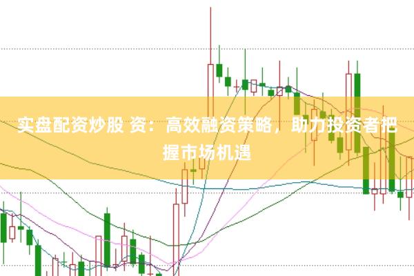 实盘配资炒股 资：高效融资策略，助力投资者把握市场机遇