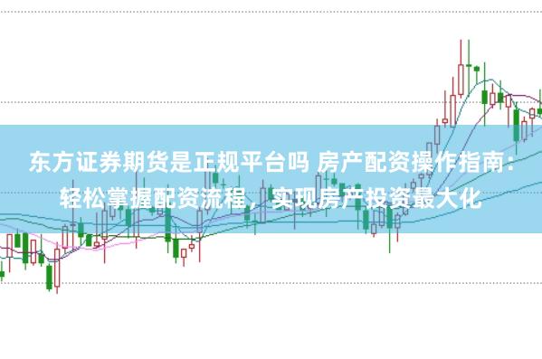 东方证券期货是正规平台吗 房产配资操作指南：轻松掌握配资流程，实现房产投资最大化