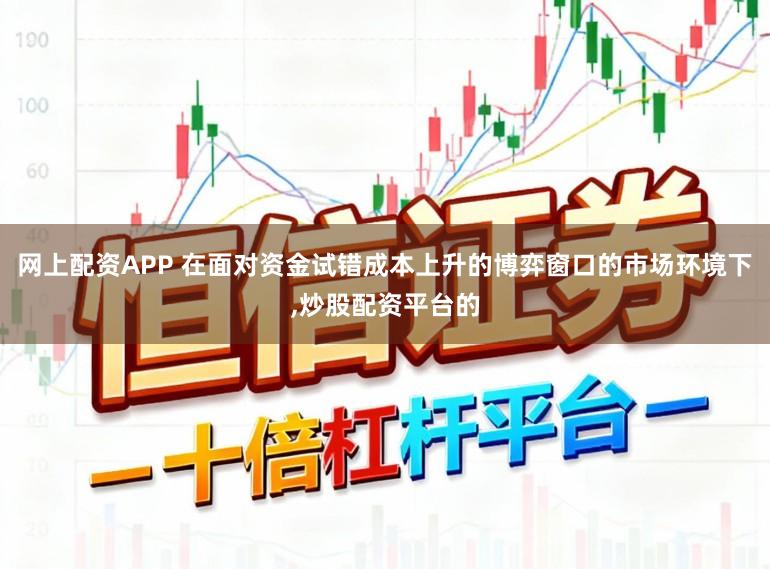 网上配资APP 在面对资金试错成本上升的博弈窗口的市场环境下，炒股配资平台的