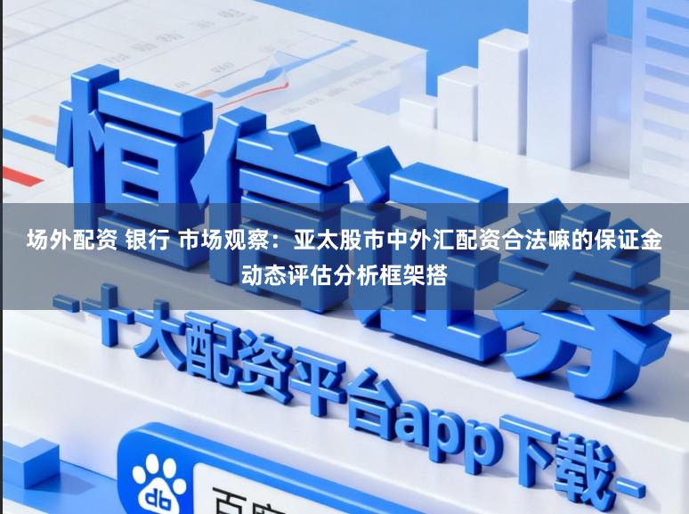 场外配资 银行 市场观察：亚太股市中外汇配资合法嘛的保证金动态评估分析框架搭