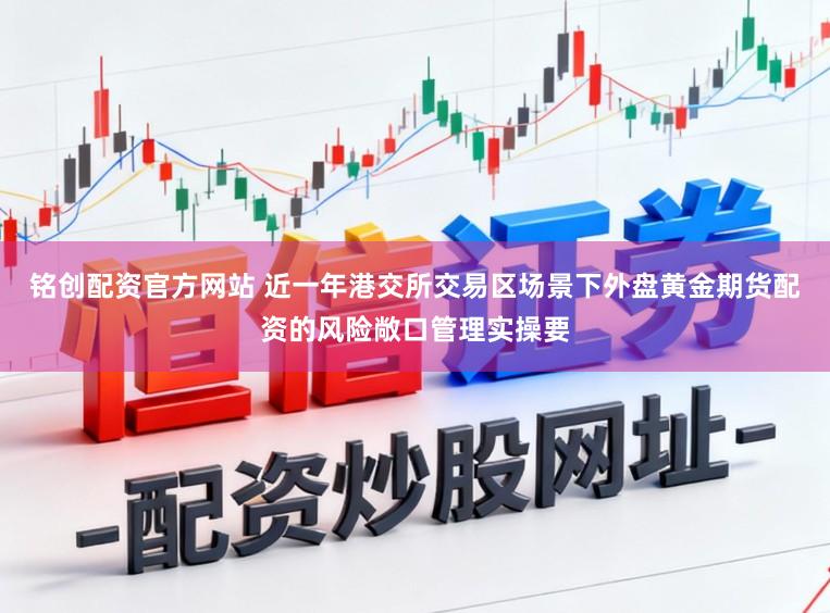铭创配资官方网站 近一年港交所交易区场景下外盘黄金期货配资的风险敞口管理实操要