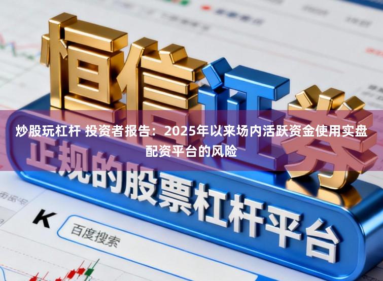 炒股玩杠杆 投资者报告：2025年以来场内活跃资金使用实盘配资平台的风险