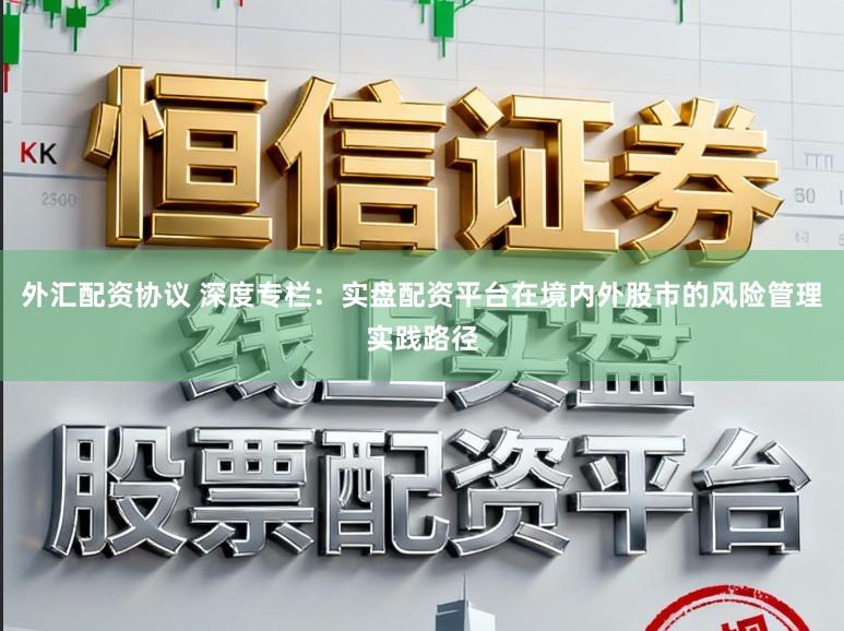 外汇配资协议 深度专栏：实盘配资平台在境内外股市的风险管理实践路径